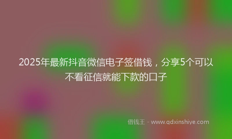 2025年最新抖音微信电子签借钱，分享5个可以不看征信就能下款的口子