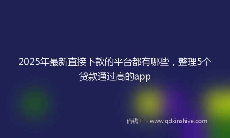 2025年最新直接下款的平台都有哪些，整理5个贷款通过高的app