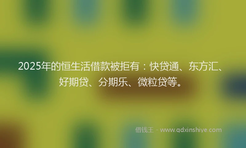 2025年的恒生活借款被拒有：快贷通、东方汇、好期贷、分期乐、微粒贷等。