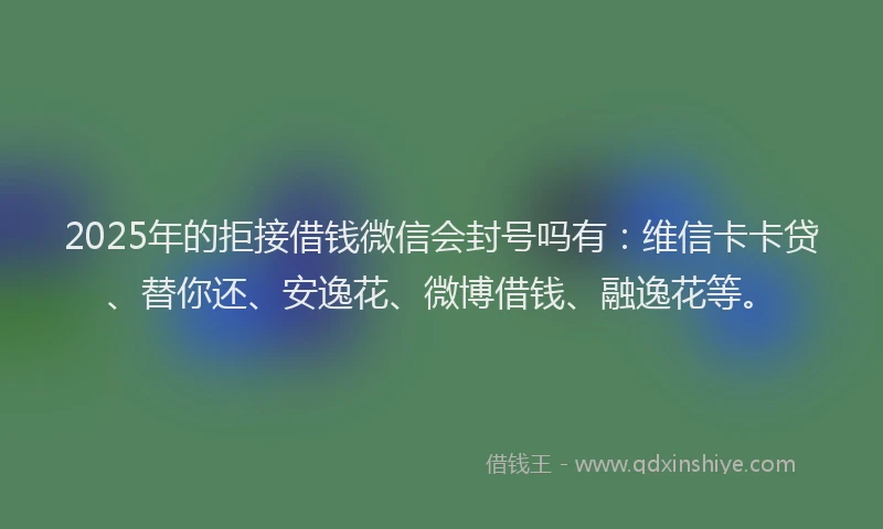 2025年的拒接借钱微信会封号吗有：维信卡卡贷、替你还、安逸花、微博借钱、融逸花等。