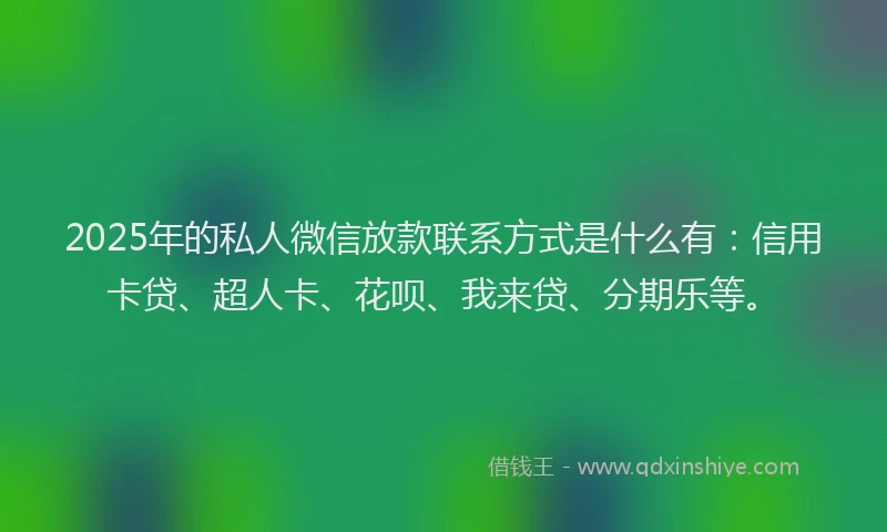 2025年的私人微信放款联系方式是什么有：信用卡贷、超人卡、花呗、我来贷、分期乐等。
