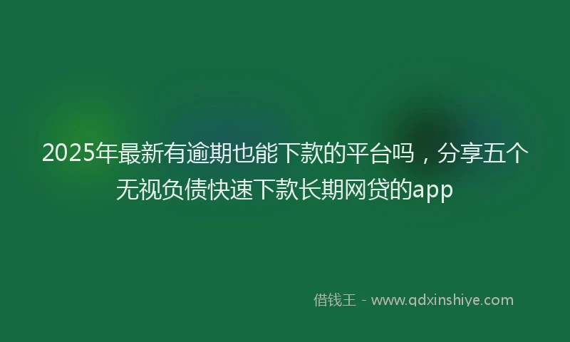 2025年最新有逾期也能下款的平台吗，分享五个无视负债快速下款长期网贷的app