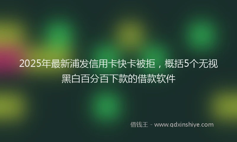 2025年最新浦发信用卡快卡被拒，概括5个无视黑白百分百下款的借款软件