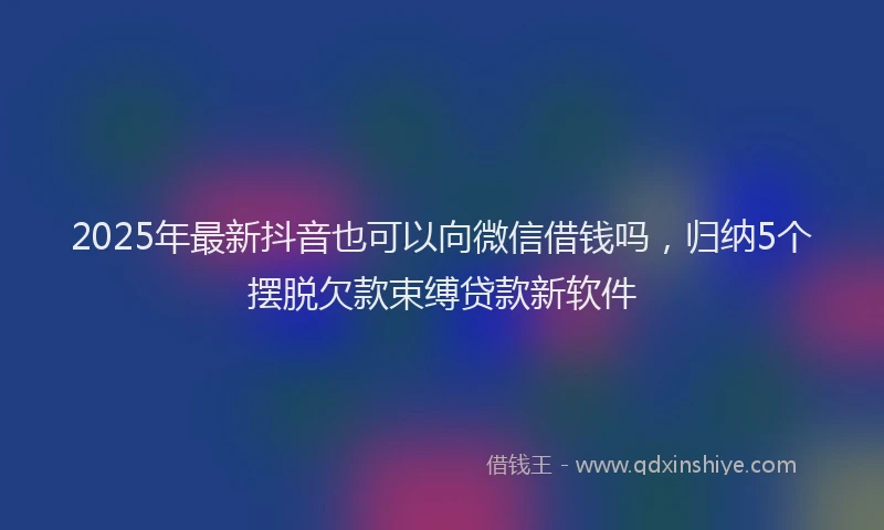 2025年最新抖音也可以向微信借钱吗，归纳5个摆脱欠款束缚贷款新软件