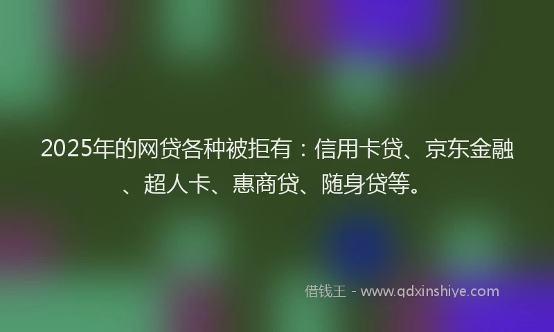 2025年的网贷各种被拒有：信用卡贷、京东金融、超人卡、惠商贷、随身贷等。