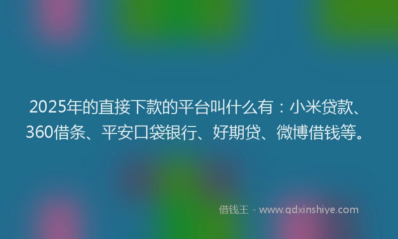 2025年的直接下款的平台叫什么有：小米贷款、360借条、平安口袋银行、好期贷、微博借钱等。