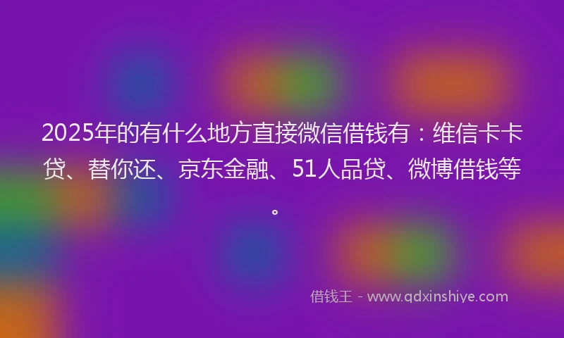 2025年的有什么地方直接微信借钱有：维信卡卡贷、替你还、京东金融、51人品贷、微博借钱等。