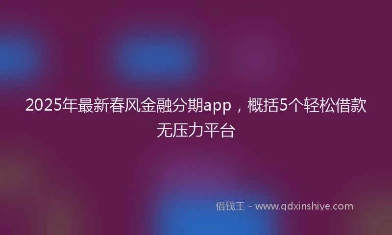 2025年最新春风金融分期app，概括5个轻松借款无压力平台