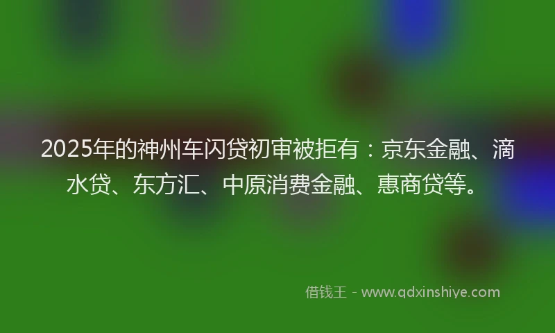 2025年的神州车闪贷初审被拒有：京东金融、滴水贷、东方汇、中原消费金融、惠商贷等。