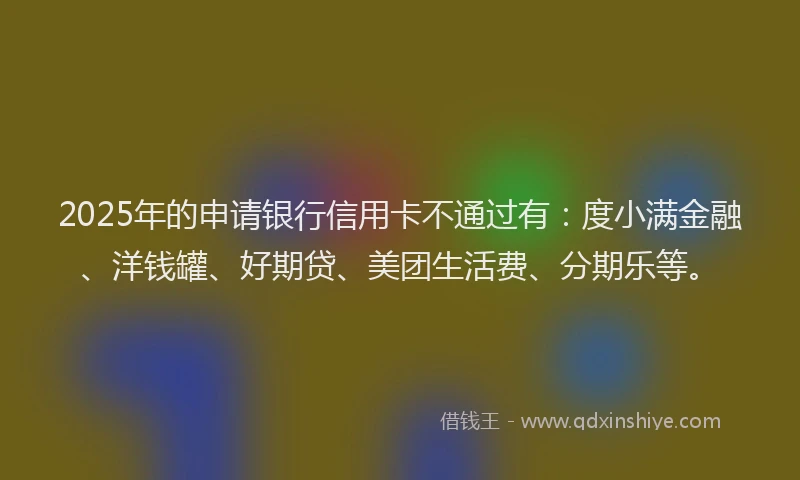 2025年的申请银行信用卡不通过有：度小满金融、洋钱罐、好期贷、美团生活费、分期乐等。