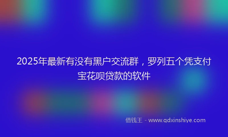 2025年最新有没有黑户交流群，罗列五个凭支付宝花呗贷款的软件