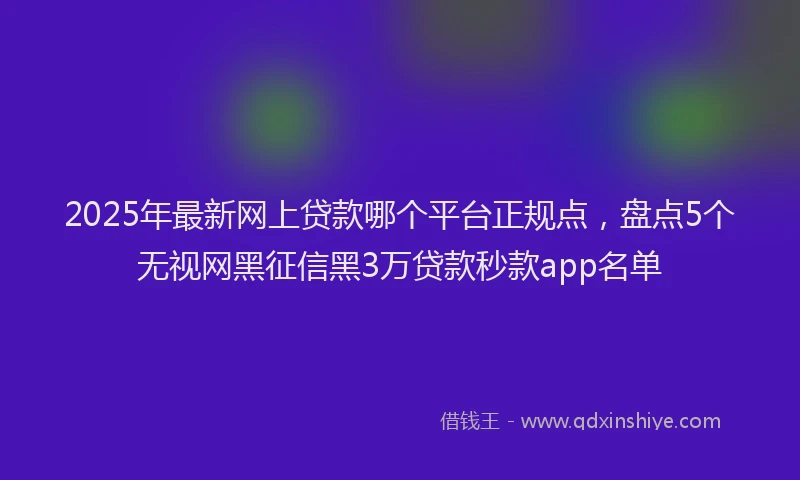 2025年最新网上贷款哪个平台正规点，盘点5个无视网黑征信黑3万贷款秒款app名单