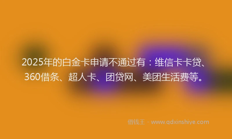 2025年的白金卡申请不通过有：维信卡卡贷、360借条、超人卡、团贷网、美团生活费等。