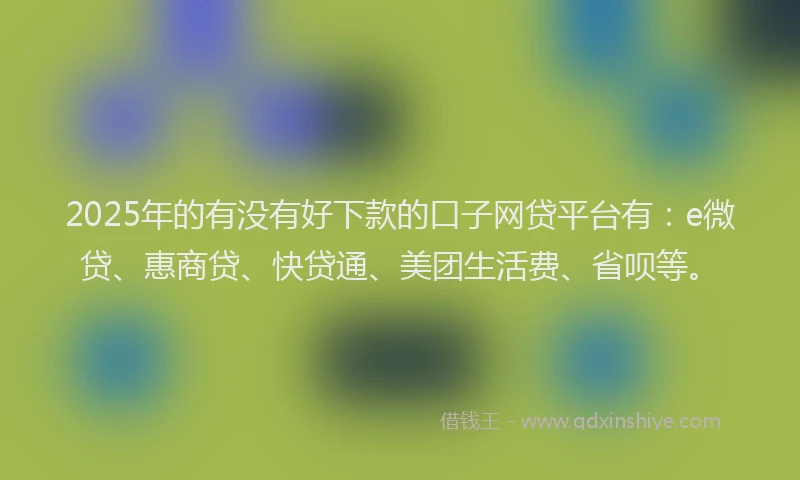 2025年的有没有好下款的口子网贷平台有：e微贷、惠商贷、快贷通、美团生活费、省呗等。