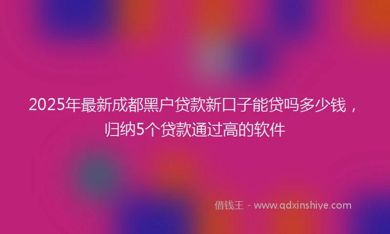 2025年最新成都黑户贷款新口子能贷吗多少钱，归纳5个贷款通过高的软件