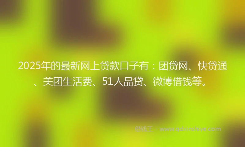 2025年的最新网上贷款口子有：团贷网、快贷通、美团生活费、51人品贷、微博借钱等。