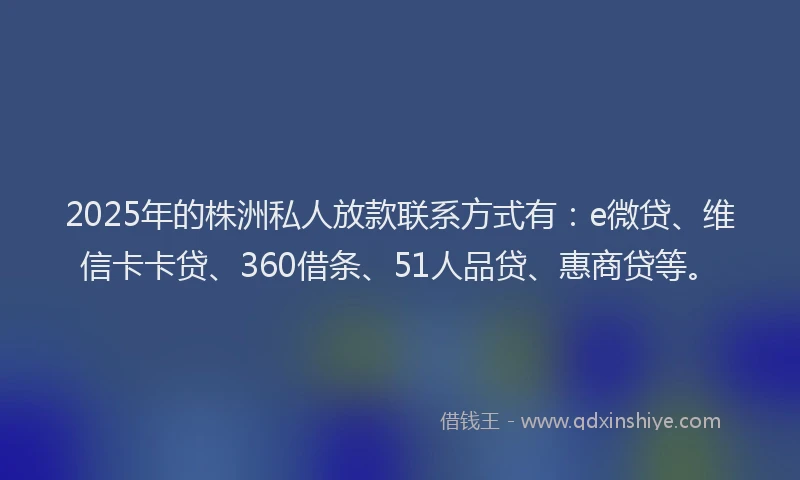 2025年的株洲私人放款联系方式有：e微贷、维信卡卡贷、360借条、51人品贷、惠商贷等。