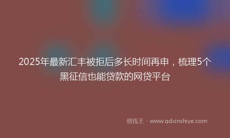 2025年最新汇丰被拒后多长时间再申，梳理5个黑征信也能贷款的网贷平台