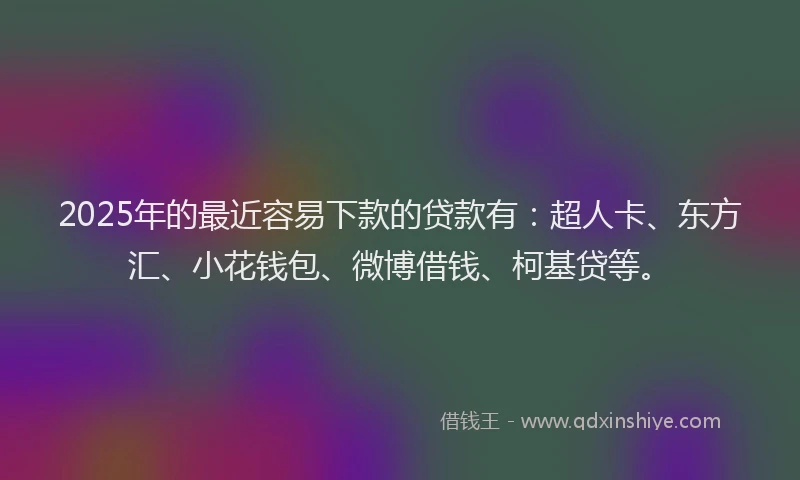 2025年的最近容易下款的贷款有：超人卡、东方汇、小花钱包、微博借钱、柯基贷等。