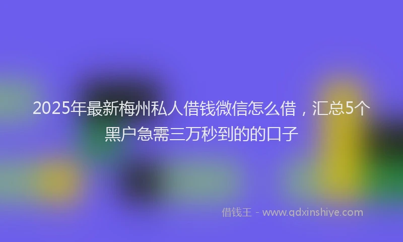 2025年最新梅州私人借钱微信怎么借，汇总5个黑户急需三万秒到的的口子