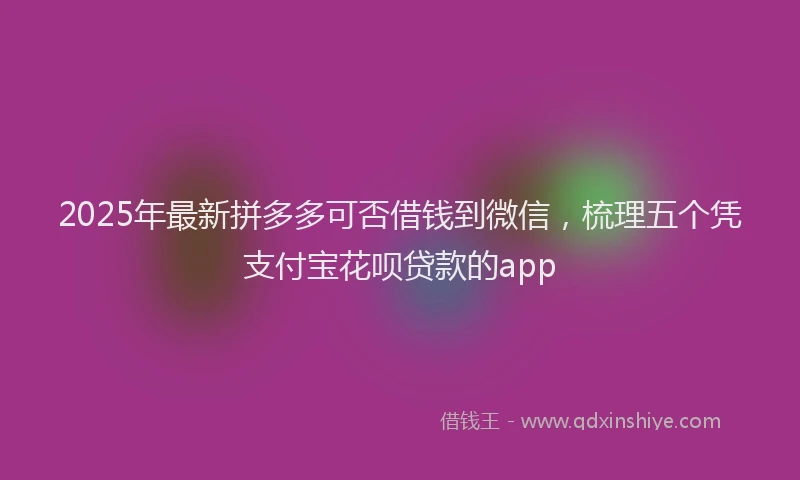 2025年最新拼多多可否借钱到微信，梳理五个凭支付宝花呗贷款的app