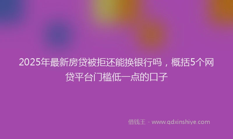 2025年最新房贷被拒还能换银行吗，概括5个网贷平台门槛低一点的口子
