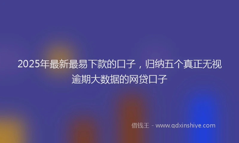 2025年最新最易下款的口子，归纳五个真正无视逾期大数据的网贷口子