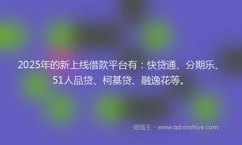 2025年的新上线借款平台有：快贷通、分期乐、51人品贷、柯基贷、融逸花等。