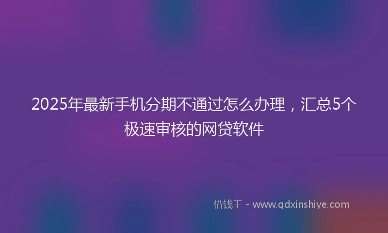 2025年最新手机分期不通过怎么办理，汇总5个极速审核的网贷软件