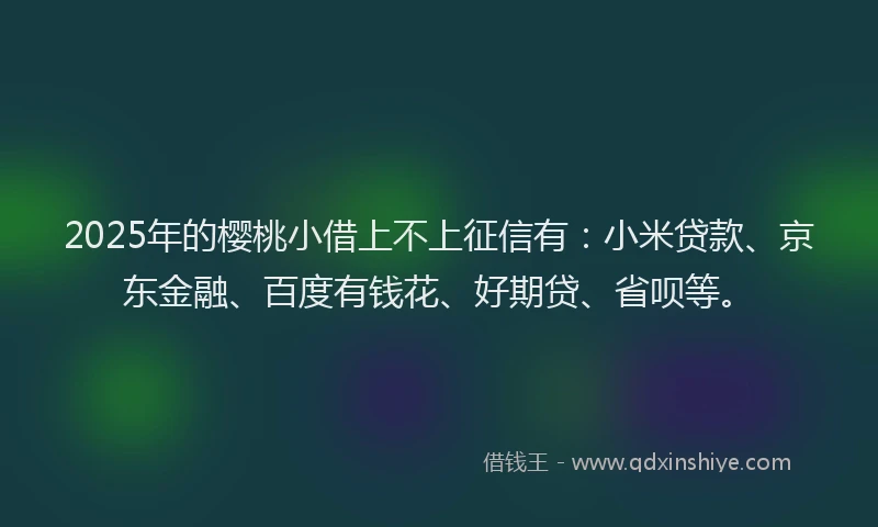 2025年的樱桃小借上不上征信有：小米贷款、京东金融、百度有钱花、好期贷、省呗等。