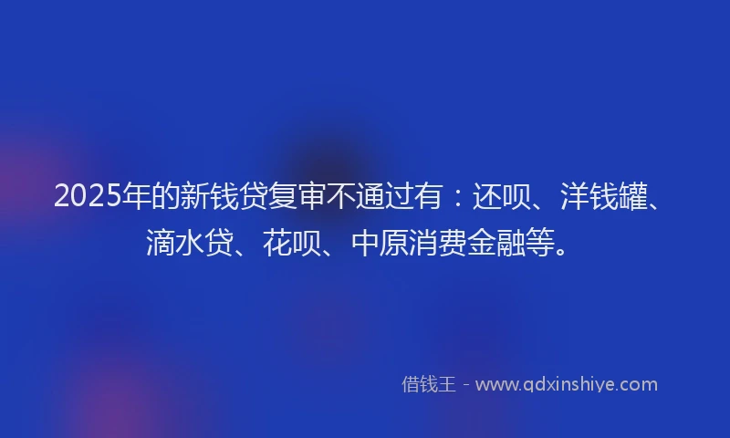 2025年的新钱贷复审不通过有：还呗、洋钱罐、滴水贷、花呗、中原消费金融等。