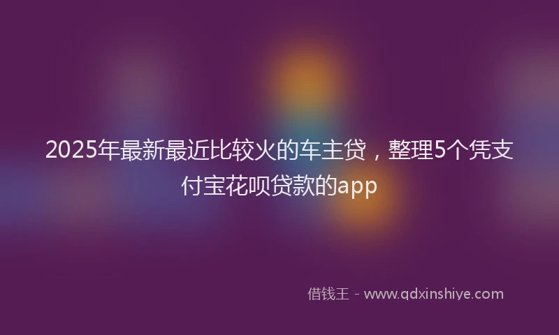 2025年最新最近比较火的车主贷，整理5个凭支付宝花呗贷款的app