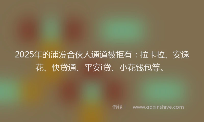 2025年的浦发合伙人通道被拒有：拉卡拉、安逸花、快贷通、平安i贷、小花钱包等。