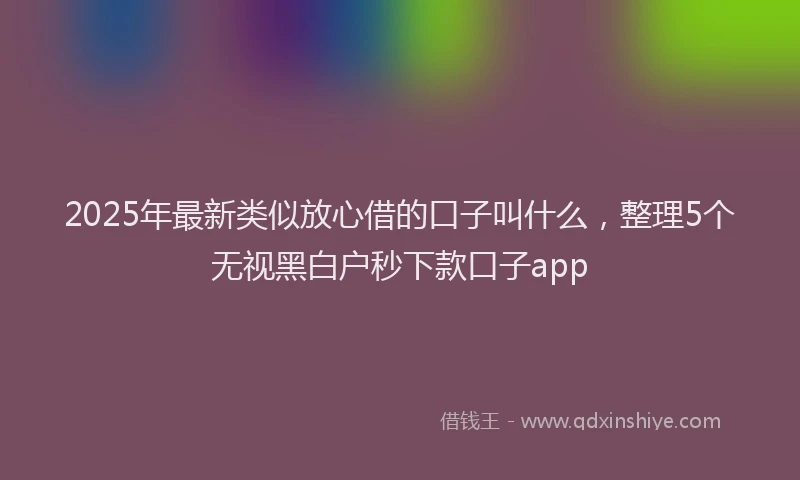 2025年最新类似放心借的口子叫什么,整理5个无视黑白户秒下款口子app