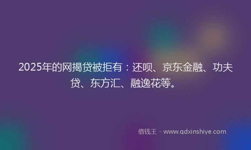 2025年的网揭贷被拒有：还呗、京东金融、功夫贷、东方汇、融逸花等。