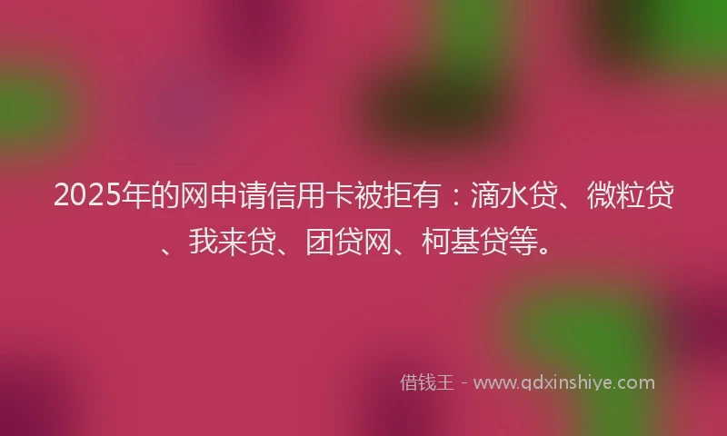 2025年的网申请信用卡被拒有：滴水贷、微粒贷、我来贷、团贷网、柯基贷等。