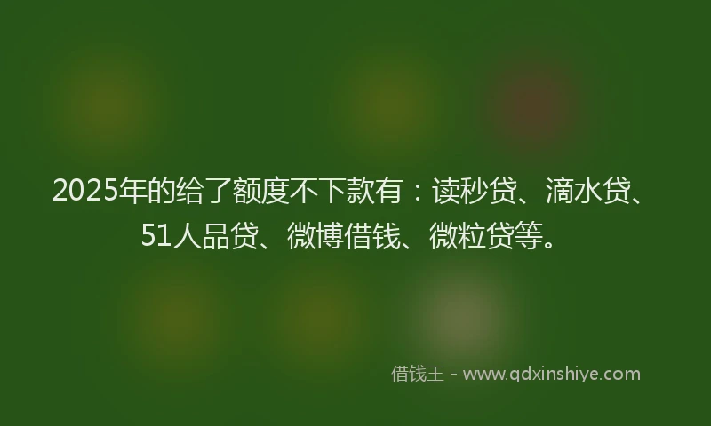 2025年的给了额度不下款有：读秒贷、滴水贷、51人品贷、微博借钱、微粒贷等。