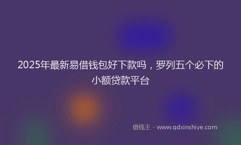 2025年最新易借钱包好下款吗，罗列五个必下的小额贷款平台
