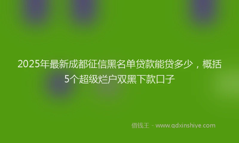 2025年最新成都征信黑名单贷款能贷多少，概括5个超级烂户双黑下款口子