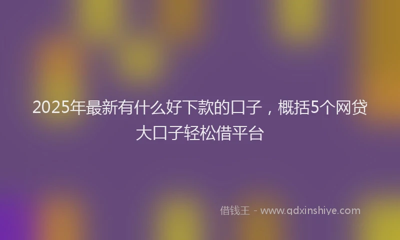 2025年最新有什么好下款的口子，概括5个网贷大口子轻松借平台