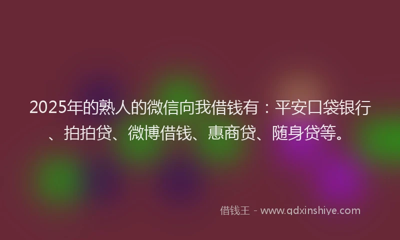 2025年的熟人的微信向我借钱有：平安口袋银行、拍拍贷、微博借钱、惠商贷、随身贷等。