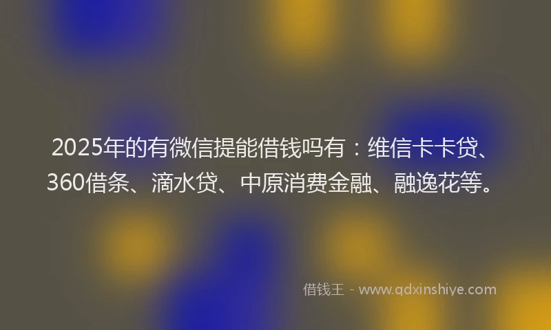2025年的有微信提能借钱吗有：维信卡卡贷、360借条、滴水贷、中原消费金融、融逸花等。