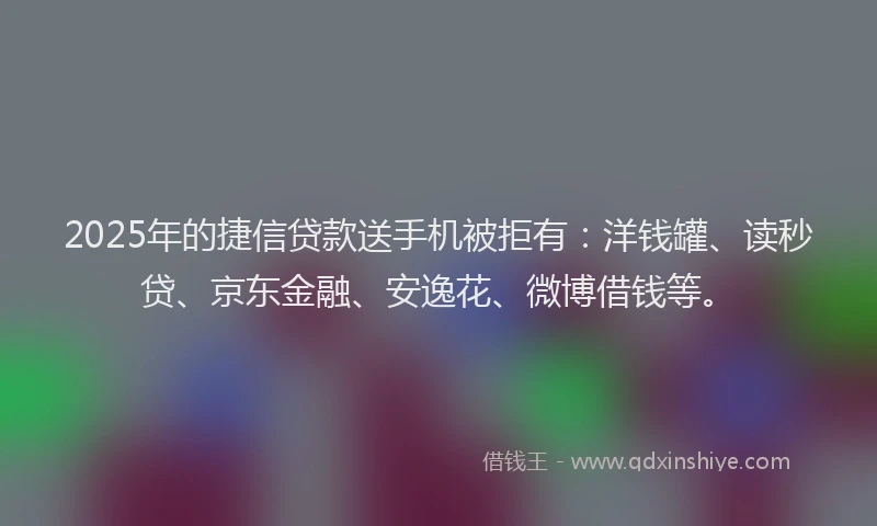 2025年的捷信贷款送手机被拒有：洋钱罐、读秒贷、京东金融、安逸花、微博借钱等。