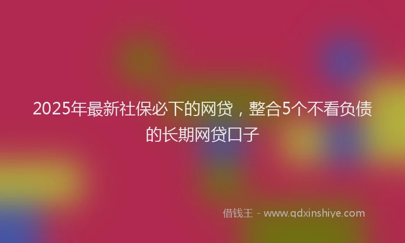 2025年最新社保必下的网贷，整合5个不看负债的长期网贷口子