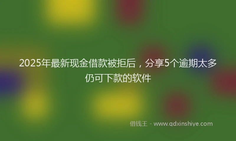 2025年最新现金借款被拒后，分享5个逾期太多仍可下款的软件