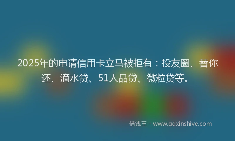 2025年的申请信用卡立马被拒有：投友圈、替你还、滴水贷、51人品贷、微粒贷等。