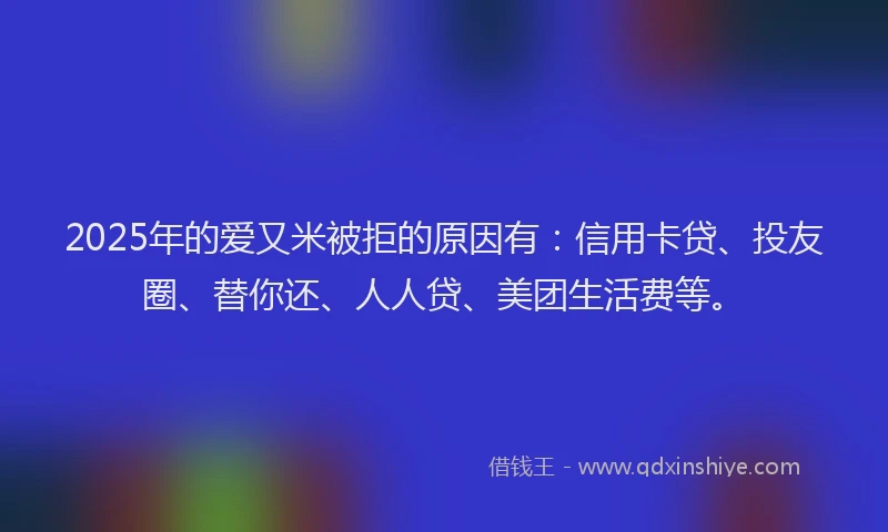 2025年的爱又米被拒的原因有：信用卡贷、投友圈、替你还、人人贷、美团生活费等。