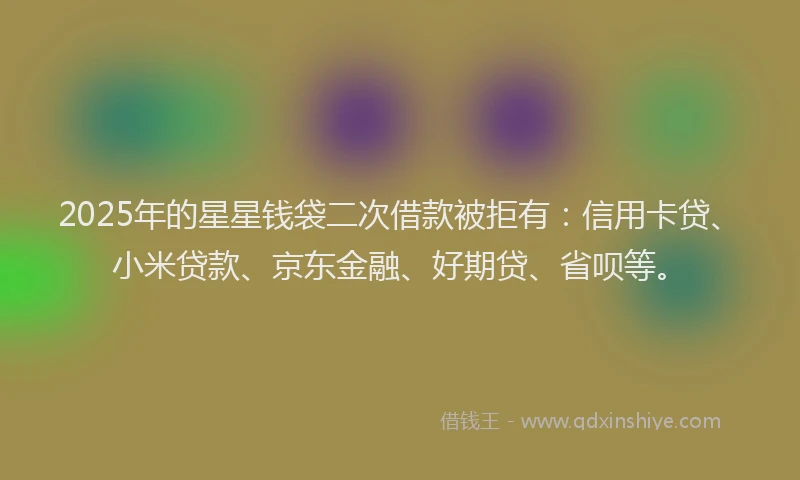 2025年的星星钱袋二次借款被拒有：信用卡贷、小米贷款、京东金融、好期贷、省呗等。
