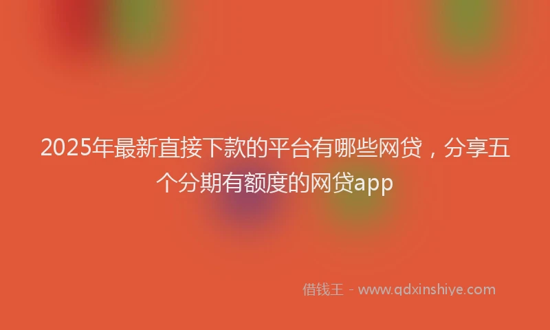 2025年最新直接下款的平台有哪些网贷，分享五个分期有额度的网贷app