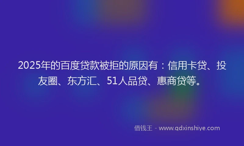 2025年的百度贷款被拒的原因有：信用卡贷、投友圈、东方汇、51人品贷、惠商贷等。
